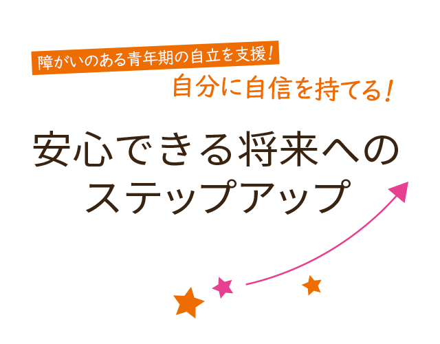 障がいのある青年期の自立を支援！自分に自信を持てる！ 安心できる将来への ステップアップ